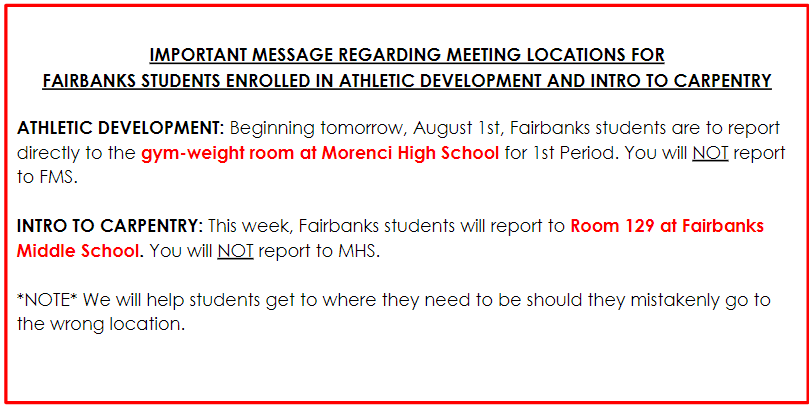 IMPORTANT MESSAGE REGARDING MEETING LOCATIONS FOR  FAIRBANKS STUDENTS ENROLLED IN ATHLETIC DEVELOPMENT AND INTRO TO CARPENTRY  ATHLETIC DEVELOPMENT: Beginning tomorrow, August 1st, Fairbanks students are to report directly to the gym-weight room at Morenci High School for 1st Period. You will NOT report to FMS.   INTRO TO CARPENTRY: This week, Fairbanks students will report to Room 129 at Fairbanks Middle School. You will NOT report to MHS.  *NOTE* We will help students get to where they need to be should they mistakenly go to the wrong location.