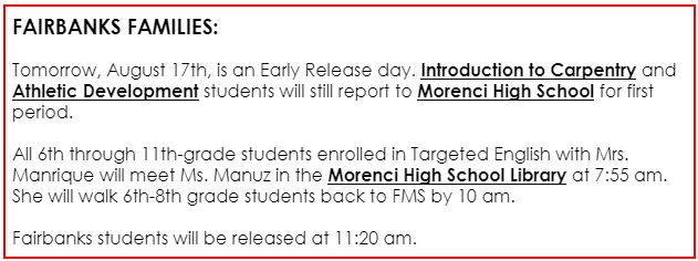 NOTICE: FAIRBANKS FAMILIES:  Tomorrow, August 17th, is an Early Release day. Introduction to Carpentry and Athletic Development students will still report to Morenci High School for first period.   All 6th through 11th-grade students enrolled in Targeted English with Mrs. Manrique will meet Ms. Manuz in the Morenci High School Library at 7:55 am. She will walk 6th-8th grade students back to FMS by 10 am.  Fairbanks students will be released at 11:20 am.