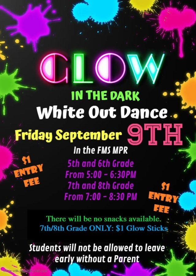 Glow in the Dark White Out Dance, tomorrow Sept. 9th, in the FMS MPR. 5th/6th Grade from 5pm to 6:30pm. 7th/8th Grade from 7pm to 8:30pm. There is a $1 entry fee. No snacks will be available. Glow sticks will be sold for $1 during the 7th/8th grade dance only. Students will not be permitted to leave early without a parent.